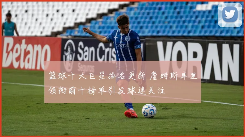 篮球十大巨星排名更新 詹姆斯库里领衔前十榜单引发球迷关注