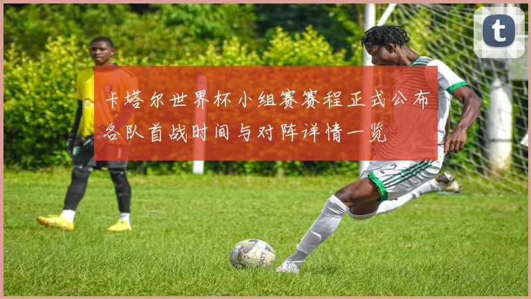 卡塔尔世界杯小组赛赛程正式公布各队首战时间与对阵详情一览