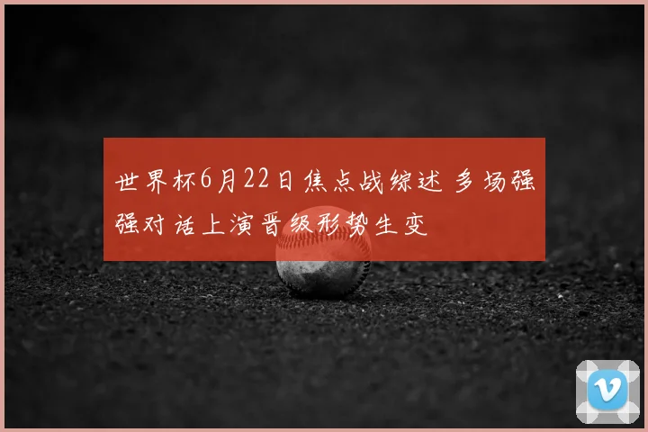 世界杯6月22日焦点战综述 多场强强对话上演晋级形势生变