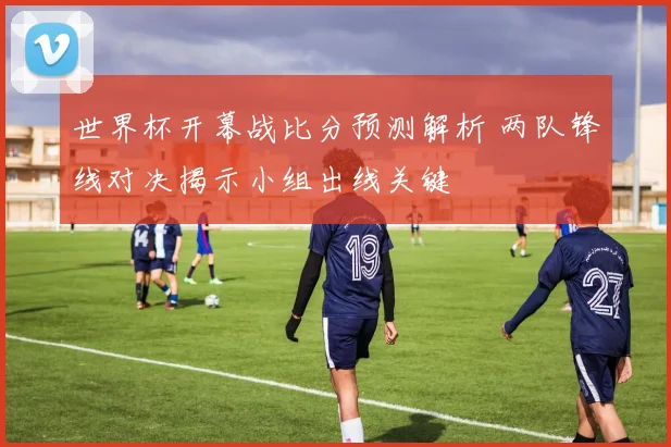 世界杯开幕战比分预测解析 两队锋线对决揭示小组出线关键