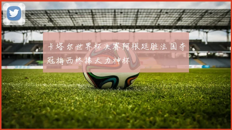 卡塔尔世界杯决赛阿根廷胜法国夺冠梅西终捧大力神杯