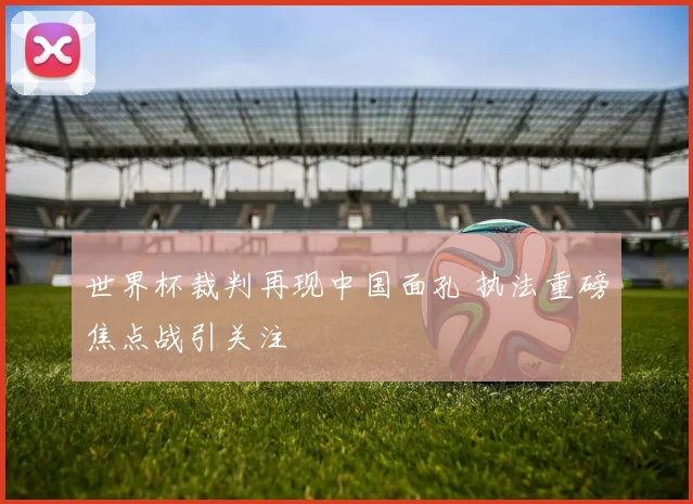 世界杯裁判再现中国面孔 执法重磅焦点战引关注