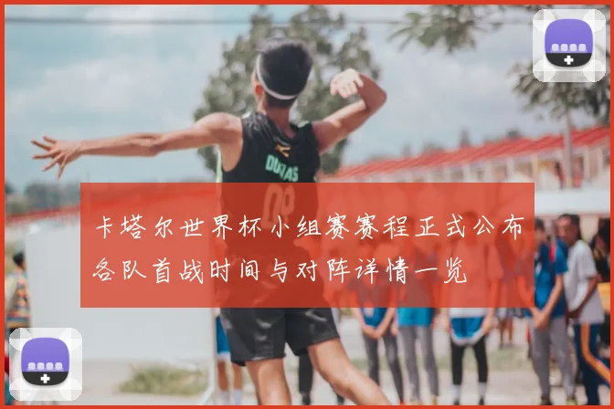 卡塔尔世界杯小组赛赛程正式公布各队首战时间与对阵详情一览