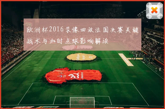欧洲杯2016录像回放法国决赛关键战术与加时点球影响解读