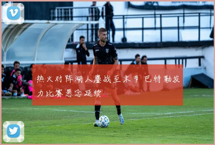 热火对阵湖人鏖战至末节 巴特勒发力比赛悬念延续