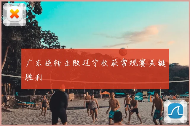 广东逆转击败辽宁收获常规赛关键胜利