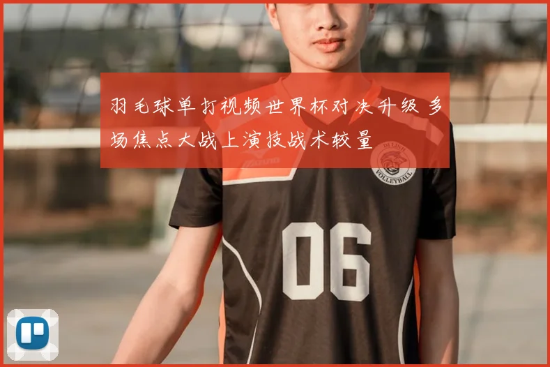 羽毛球单打视频世界杯对决升级 多场焦点大战上演技战术较量