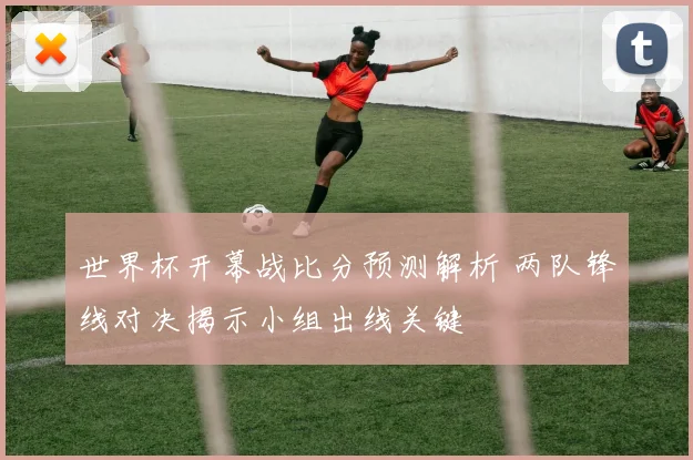 世界杯开幕战比分预测解析 两队锋线对决揭示小组出线关键
