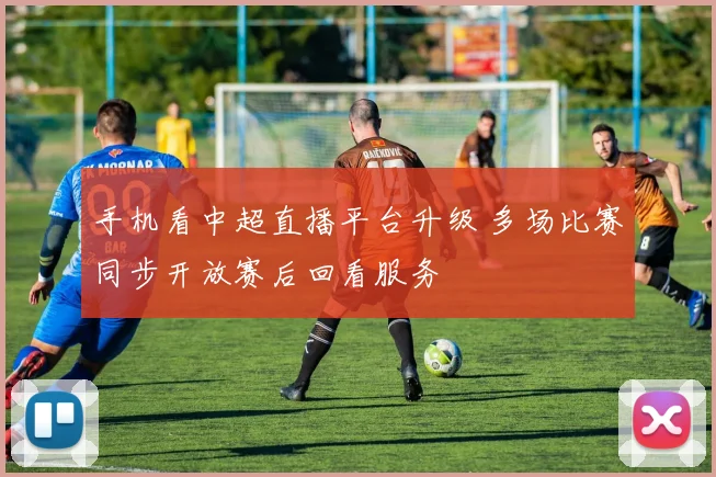 手机看中超直播平台升级 多场比赛同步开放赛后回看服务