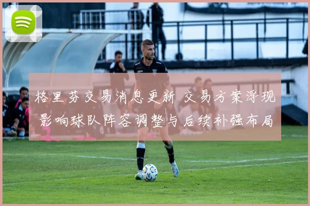 格里芬交易消息更新 交易方案浮现 影响球队阵容调整与后续补强布局