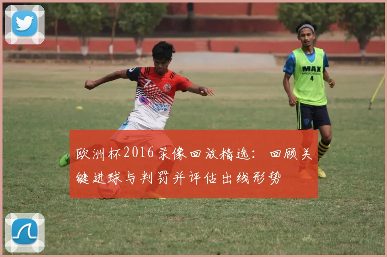 欧洲杯2016录像回放精选：回顾关键进球与判罚并评估出线形势
