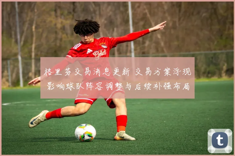 格里芬交易消息更新 交易方案浮现 影响球队阵容调整与后续补强布局