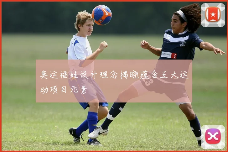 奥运福娃设计理念揭晓蕴含五大运动项目元素