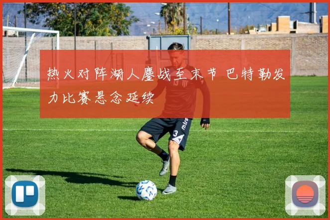 热火对阵湖人鏖战至末节 巴特勒发力比赛悬念延续