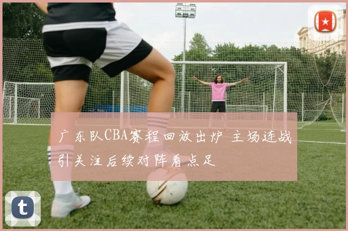 广东队CBA赛程回放出炉 主场连战引关注后续对阵看点足