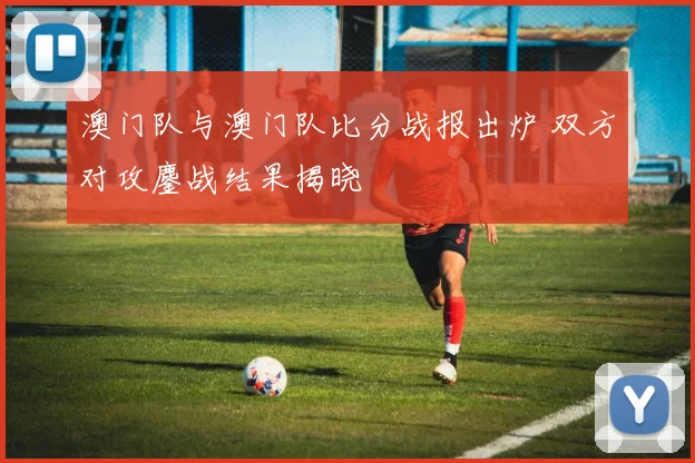 澳门队与澳门队比分战报出炉 双方对攻鏖战结果揭晓