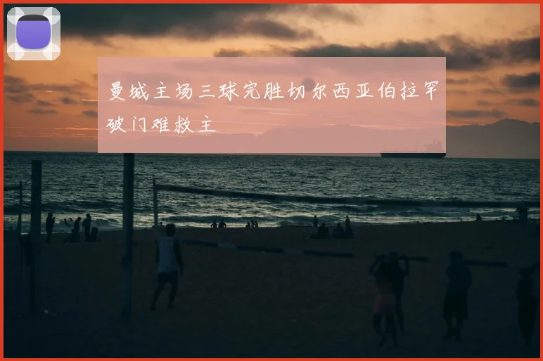 曼城主场三球完胜切尔西亚伯拉罕破门难救主