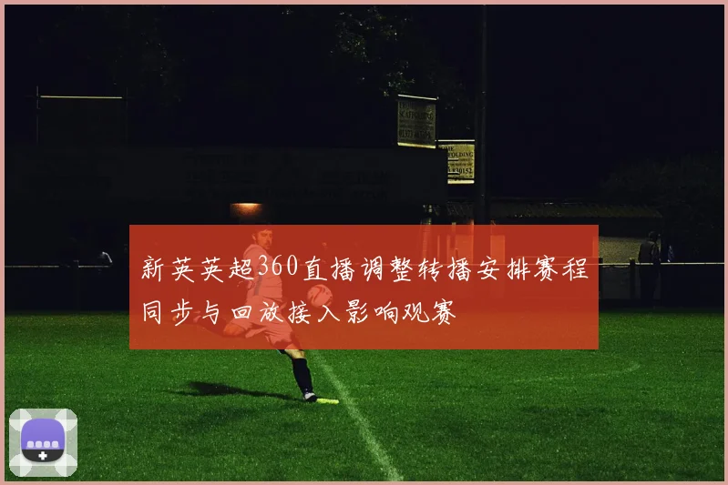 新英英超360直播调整转播安排赛程同步与回放接入影响观赛