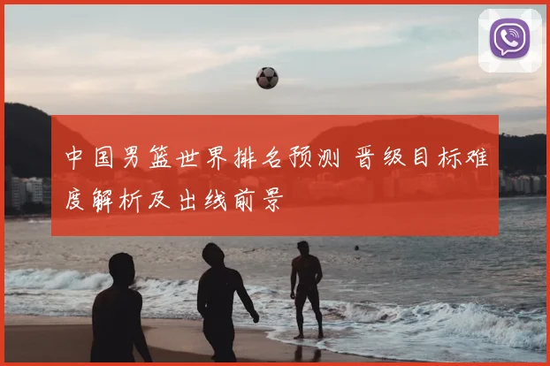 中国男篮世界排名预测 晋级目标难度解析及出线前景