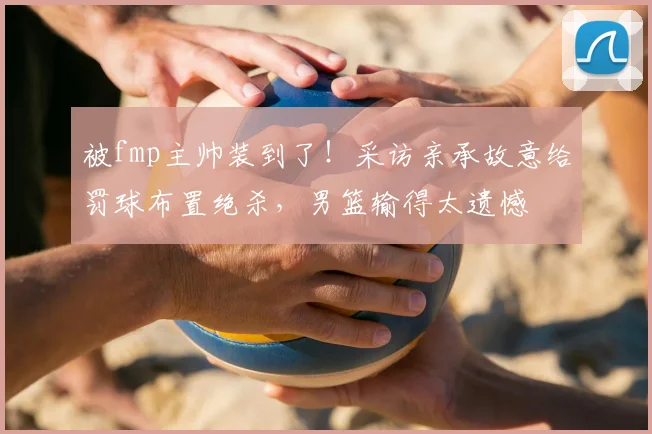 被fmp主帅装到了!采访亲承故意给罚球布置绝杀,男篮输得太遗憾