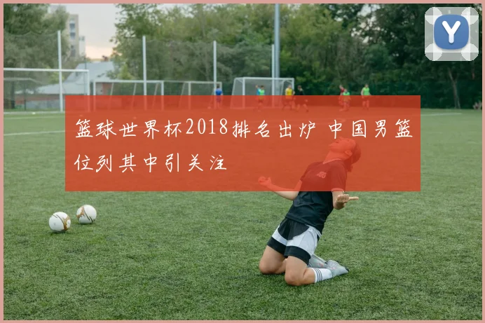 篮球世界杯2018排名出炉 中国男篮位列其中引关注