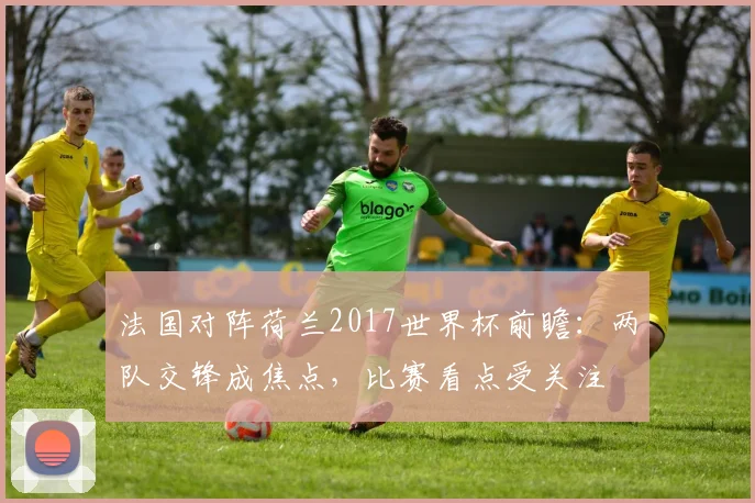 法国对阵荷兰2017世界杯前瞻:两队交锋成焦点,比赛看点受关注