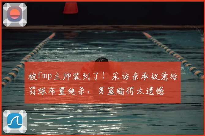 被fmp主帅装到了!采访亲承故意给罚球布置绝杀,男篮输得太遗憾