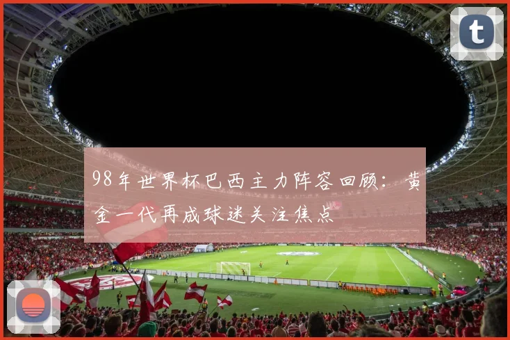 98年世界杯巴西主力阵容回顾：黄金一代再成球迷关注焦点