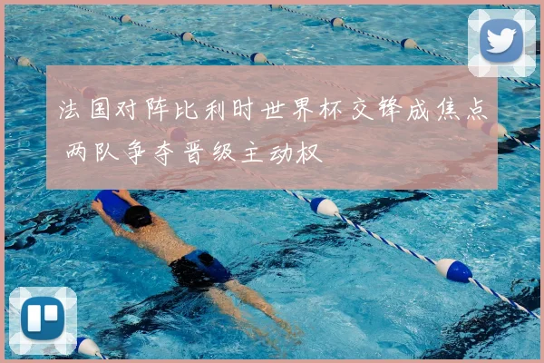 法国对阵比利时世界杯交锋成焦点 两队争夺晋级主动权